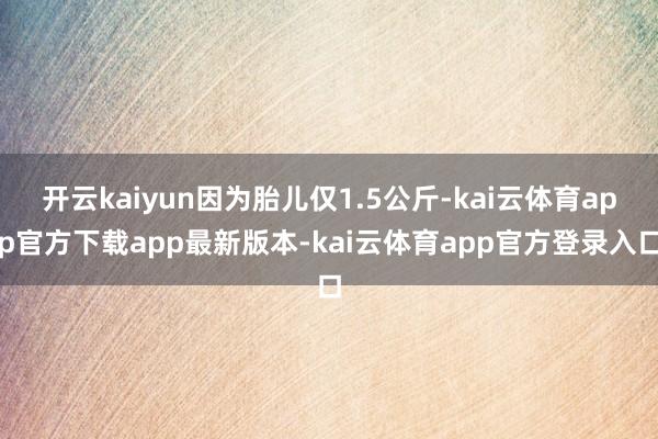 开云kaiyun因为胎儿仅1.5公斤-kai云体育app官方下载app最新版本-kai云体育app官方登录入口