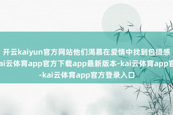 开云kaiyun官方网站他们渴慕在爱情中找到包摄感和安全感-kai云体育app官方下载app最新版本-kai云体育app官方登录入口