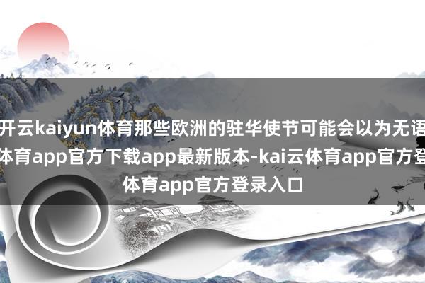 开云kaiyun体育那些欧洲的驻华使节可能会以为无语-kai云体育app官方下载app最新版本-kai云体育app官方登录入口