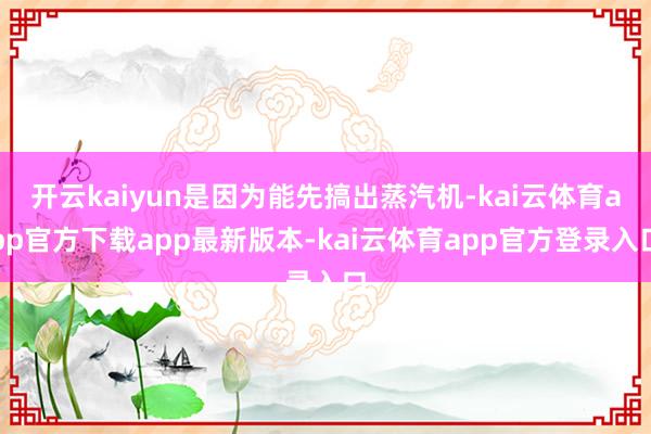 开云kaiyun是因为能先搞出蒸汽机-kai云体育app官方下载app最新版本-kai云体育app官方登录入口