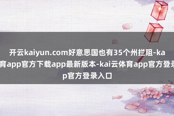开云kaiyun.com好意思国也有35个州拦阻-kai云体育app官方下载app最新版本-kai云体育app官方登录入口