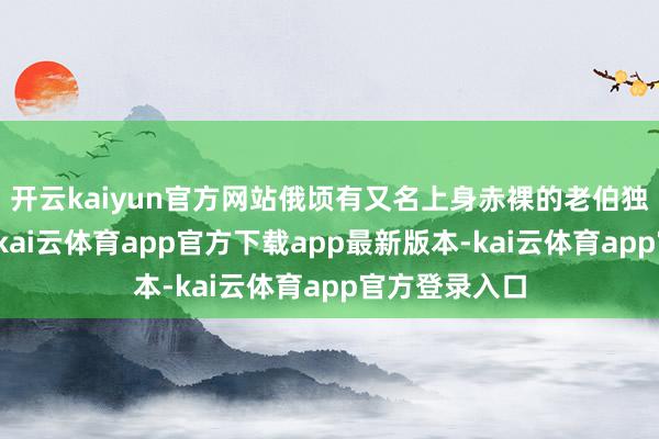 开云kaiyun官方网站俄顷有又名上身赤裸的老伯独自进站搭车-kai云体育app官方下载app最新版本-kai云体育app官方登录入口