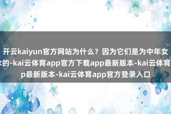 开云kaiyun官方网站为什么？因为它们是为中年女东谈主量身定作念的-kai云体育app官方下载app最新版本-kai云体育app官方登录入口