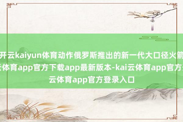 开云kaiyun体育动作俄罗斯推出的新一代大口径火箭炮-kai云体育app官方下载app最新版本-kai云体育app官方登录入口