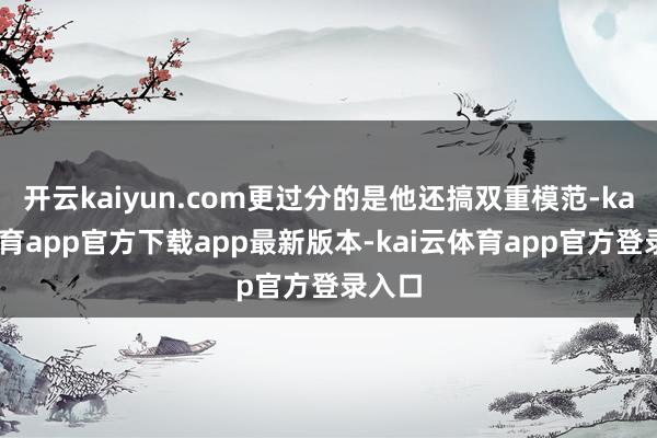 开云kaiyun.com更过分的是他还搞双重模范-kai云体育app官方下载app最新版本-kai云体育app官方登录入口
