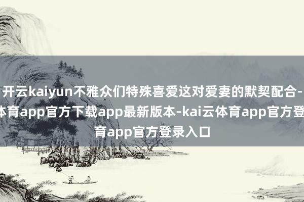 开云kaiyun不雅众们特殊喜爱这对爱妻的默契配合-kai云体育app官方下载app最新版本-kai云体育app官方登录入口
