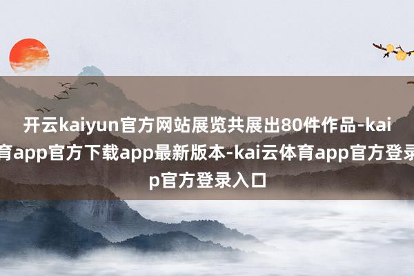 开云kaiyun官方网站展览共展出80件作品-kai云体育app官方下载app最新版本-kai云体育app官方登录入口