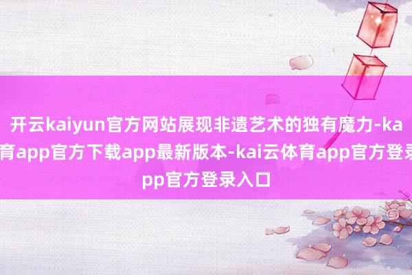开云kaiyun官方网站展现非遗艺术的独有魔力-kai云体育app官方下载app最新版本-kai云体育app官方登录入口