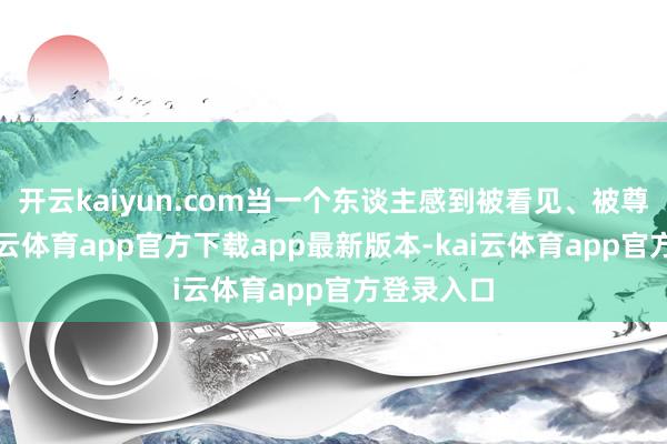 开云kaiyun.com当一个东谈主感到被看见、被尊重时-kai云体育app官方下载app最新版本-kai云体育app官方登录入口