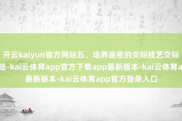 开云kaiyun官方网站五、培养邃密的交际技艺交际技艺是脱单的基础-kai云体育app官方下载app最新版本-kai云体育app官方登录入口