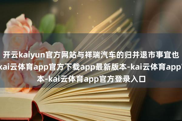 开云kaiyun官方网站与祥瑞汽车的归并退市事宜也在班师鼓吹-kai云体育app官方下载app最新版本-kai云体育app官方登录入口