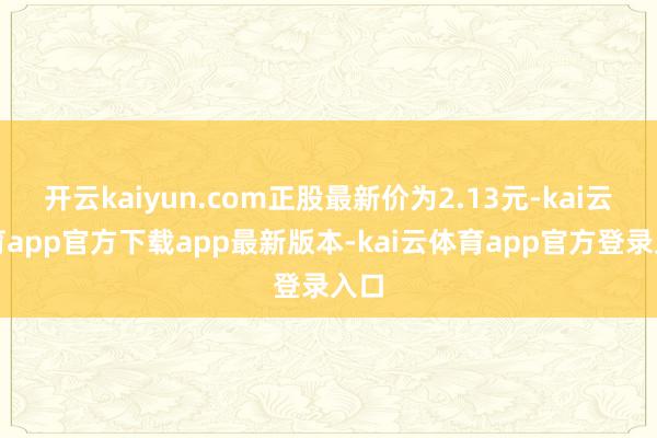 开云kaiyun.com正股最新价为2.13元-kai云体育app官方下载app最新版本-kai云体育app官方登录入口