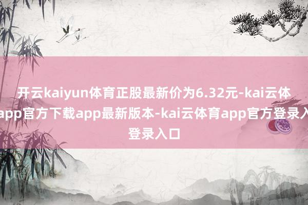 开云kaiyun体育正股最新价为6.32元-kai云体育app官方下载app最新版本-kai云体育app官方登录入口