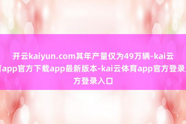 开云kaiyun.com其年产量仅为49万辆-kai云体育app官方下载app最新版本-kai云体育app官方登录入口