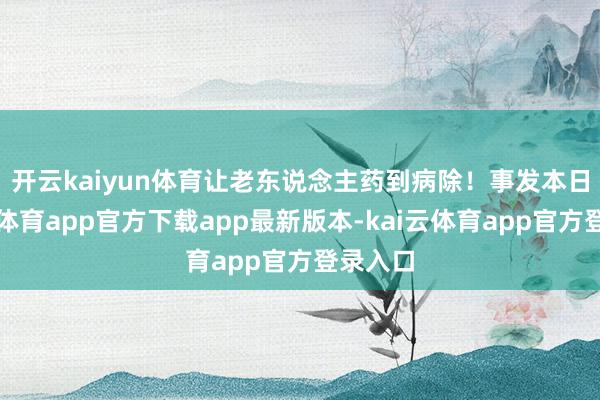 开云kaiyun体育让老东说念主药到病除！　　事发本日-kai云体育app官方下载app最新版本-kai云体育app官方登录入口