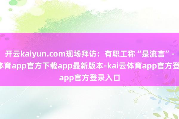 开云kaiyun.com现场拜访:有职工称“是流言”-kai云体育app官方下载app最新版本-kai云体育app官方登录入口