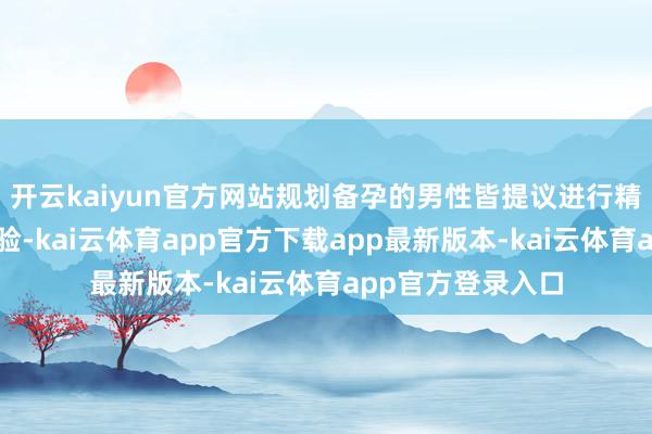 开云kaiyun官方网站规划备孕的男性皆提议进行精液老例分析等查验-kai云体育app官方下载app最新版本-kai云体育app官方登录入口