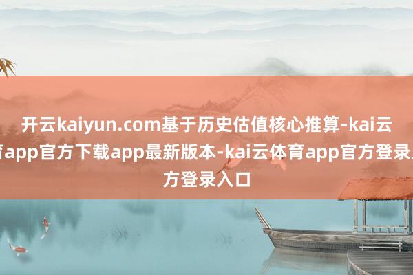 开云kaiyun.com基于历史估值核心推算-kai云体育app官方下载app最新版本-kai云体育app官方登录入口
