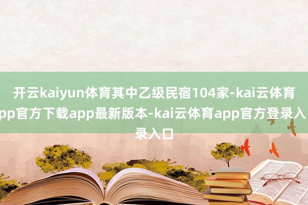 开云kaiyun体育其中乙级民宿104家-kai云体育app官方下载app最新版本-kai云体育app官方登录入口