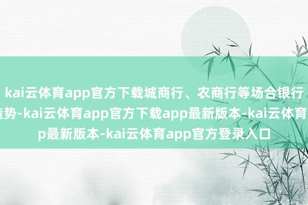 kai云体育app官方下载城商行、农商行等场合银行全力冲锋、高频造势-kai云体育app官方下载app最新版本-kai云体育app官方登录入口