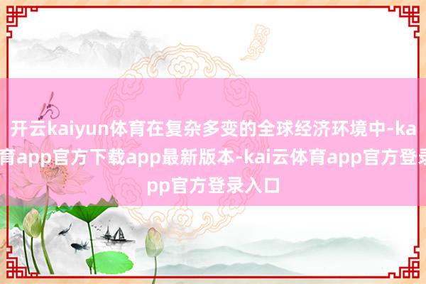 开云kaiyun体育在复杂多变的全球经济环境中-kai云体育app官方下载app最新版本-kai云体育app官方登录入口