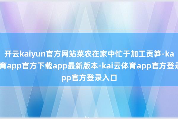 开云kaiyun官方网站菜农在家中忙于加工贡笋-kai云体育app官方下载app最新版本-kai云体育app官方登录入口