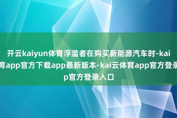 开云kaiyun体育浮滥者在购买新能源汽车时-kai云体育app官方下载app最新版本-kai云体育app官方登录入口