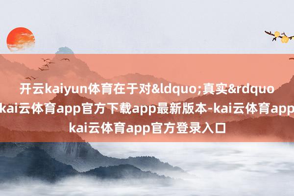 开云kaiyun体育在于对&ldquo;真实&rdquo;的极致意畏-kai云体育app官方下载app最新版本-kai云体育app官方登录入口
