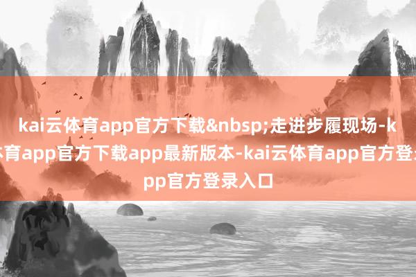 kai云体育app官方下载&nbsp;走进步履现场-kai云体育app官方下载app最新版本-kai云体育app官方登录入口